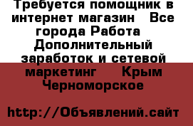 Требуется помощник в интернет-магазин - Все города Работа » Дополнительный заработок и сетевой маркетинг   . Крым,Черноморское